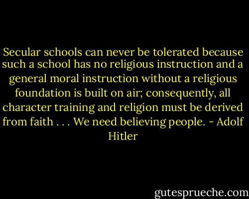 Secular schools can never be tolerated because such a school has no religious instruction and a general moral instruction without a religious foundation is built on air; consequently, all character training and religion must be derived from faith . . .﻿ We need believing people. - Adolf Hitler