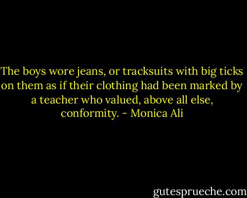 The boys wore jeans, or tracksuits with big ticks on them as if their clothing had been marked by a teacher who valued, above all else, conformity. - Monica Ali