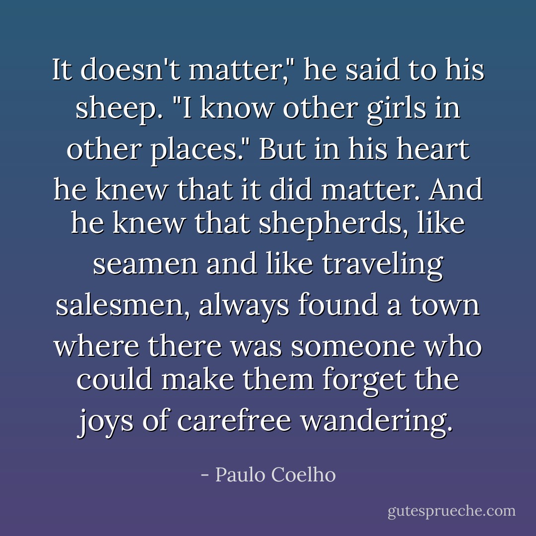 It doesn't matter," he said to his sheep. "I know other girls in other places." But in his heart he knew that it did matter. And he knew that shepherds, like seamen and like traveling salesmen, always found a town where there was someone who could make them forget the joys of carefree wandering. - Paulo Coelho