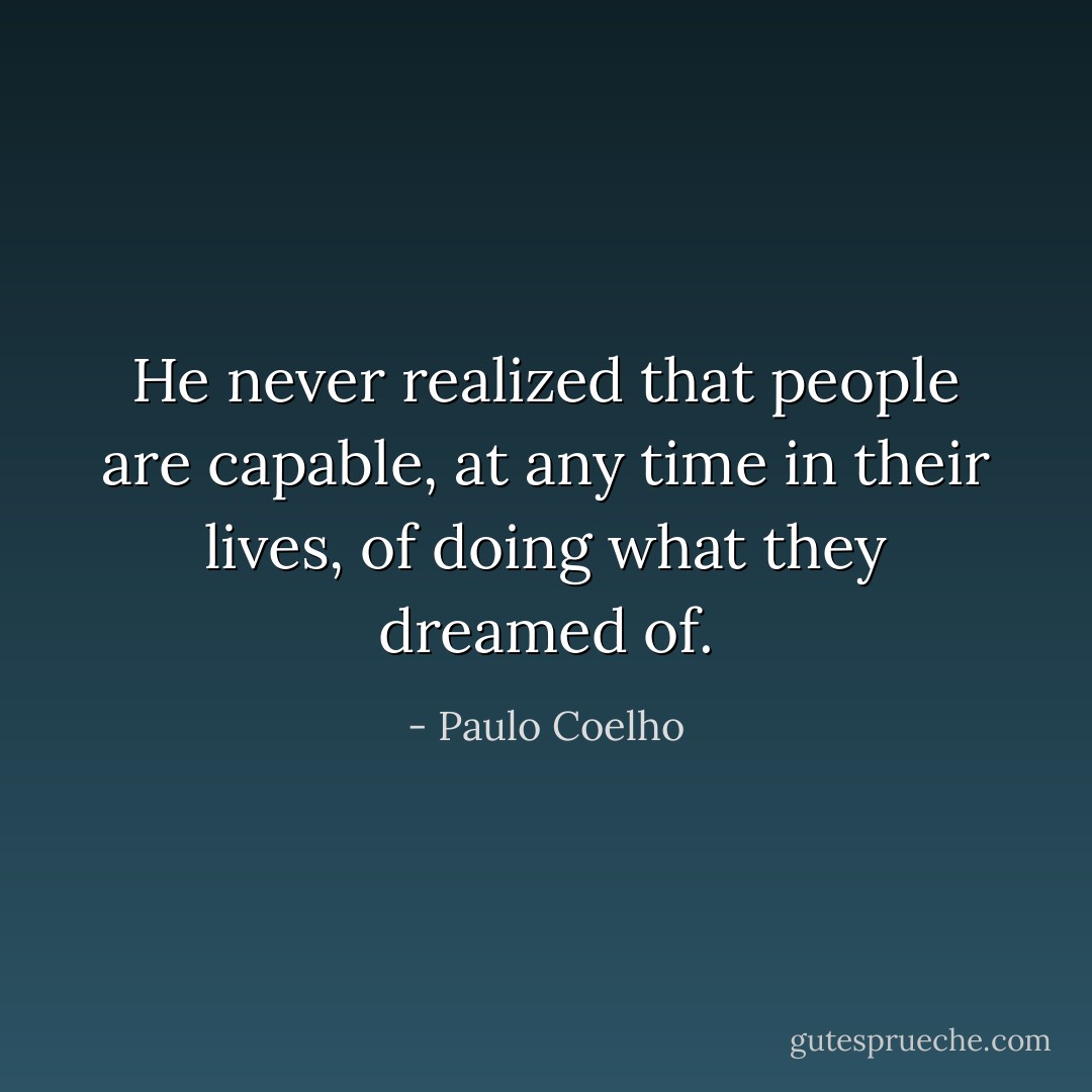 He never realized that people are capable, at any time in their lives, of doing what they dreamed of. - Paulo Coelho
