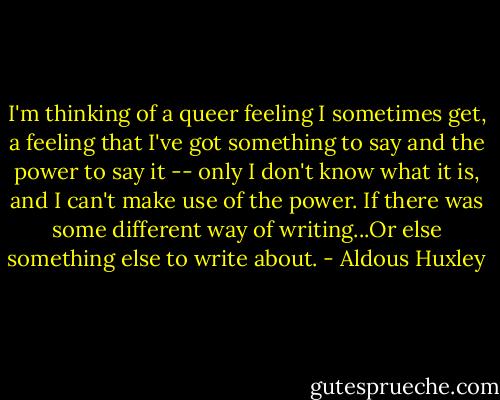 I'm thinking of a queer feeling I sometimes get, a feeling that I've got something to say and the power to say it -- only I don't know what it is, and I can't make use of the power. If there was some different way of writing...Or else something else to write about. - Aldous Huxley