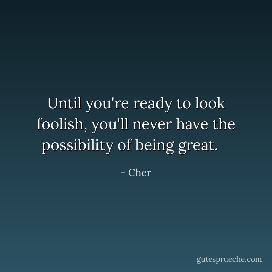 Until you're ready to look foolish, you'll never have the possibility of being great. <br /><br /> - Cher