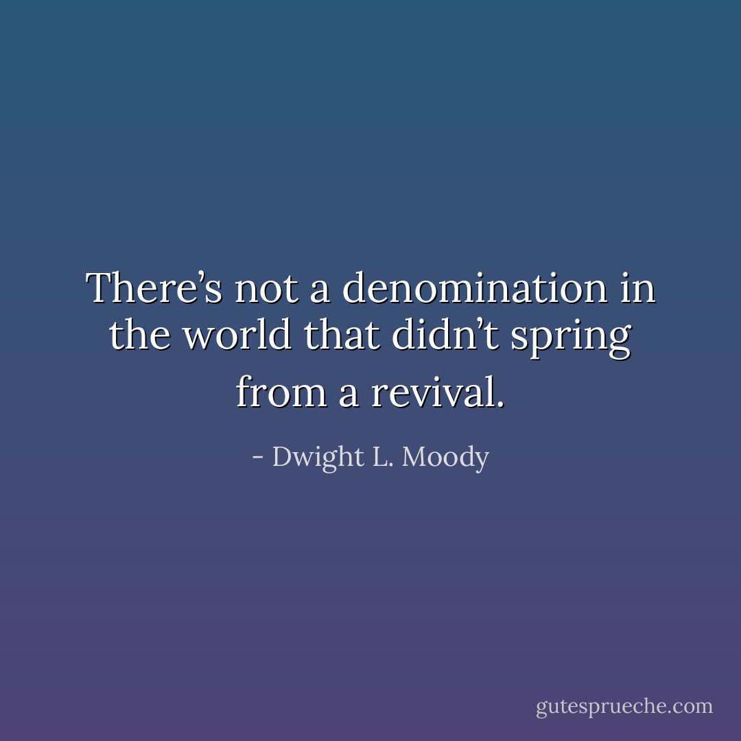 There’s not a denomination in the world that didn’t spring from a revival. - Dwight L. Moody