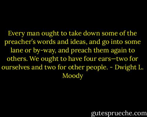 Every man ought to take down some of the preacher’s words and ideas, and go into some lane or by-way, and preach them again to others. We ought to have four ears—two for ourselves and two for other people. - Dwight L. Moody