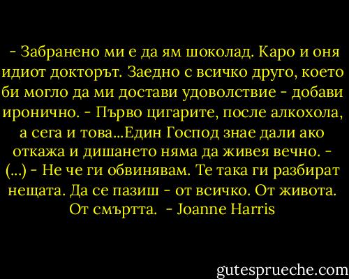  - Забранено ми е да ям шоколад. Каро и оня идиот докторът. Заедно с всичко друго, което би могло да ми достави удоволствие - добави иронично. - Първо цигарите, после алкохола, а сега и това...Един Господ знае дали ако откажа и дишането няма да живея вечно. - (...) - Не че ги обвинявам. Те така ги разбират нещата. Да се пазиш - от всичко. От живота. От смъртта.  - Joanne Harris