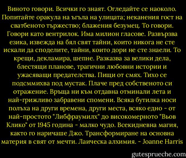 Виното говори. Всички го знаят. Огледайте се наоколо. Попитайте оракула на ъгъла на улицата; неканения гост на сватбеното тържество; блажения безумец. То говори. Говори като вентрилок. Има милион гласове. Развързва езика, извежда на бял свят тайни, които никога не сте искали да споделите, тайни, които дори не сте знаели. То крещи, декламира, шепне. Разказва за велики дела, блестящи планове, трагични любовни истории и ужасяващи предателства. Пищи от смях. Тихо се подсммихва под мустак. Плаче пред собственото си отражение. Връща ни към отдавна отминали лета и най-грижливо забравени спомени. Всяка бутилка носи полъха на други времена, други места, всяко едно - от най-простото "Либфраумилх" до високомерното "Вьов Клико" от 1945 година - малко чудо. Всекидневна магия, както го наричаше Джо. Трансформиране на основна материя в свят от мечти. Лаическа алхимия. - Joanne Harris