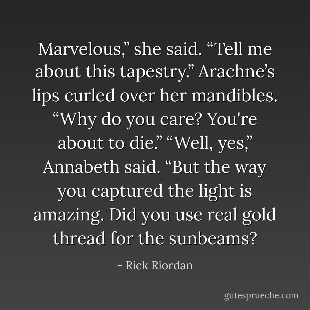 Marvelous,” she said. “Tell me about this tapestry.”<br />Arachne’s lips curled over her mandibles. “Why do you care? You're about to die.”<br />“Well, yes,” Annabeth said. “But the way you captured the light is amazing. Did you use real gold thread for the sunbeams? - Rick Riordan
