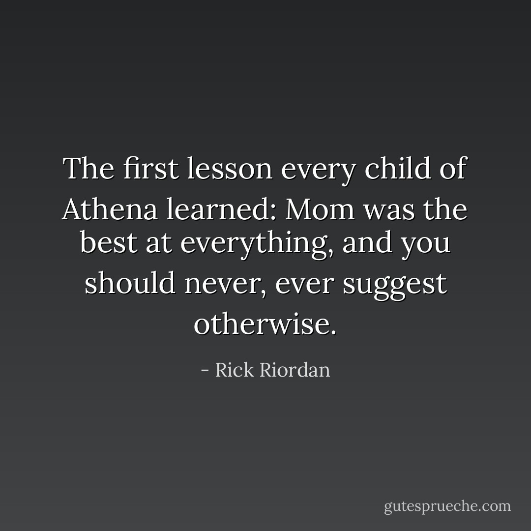 The first lesson every child of Athena learned: Mom was the best at everything, and you should never, <i>ever</i> suggest otherwise. - Rick Riordan