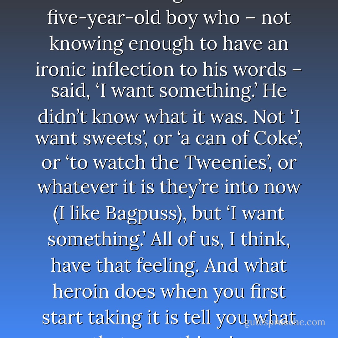 My mate Karl once told me he’d been looking after this five-year-old boy who – not knowing enough to have an ironic inflection to his words – said, ‘I want something.’ He didn’t know what it was. Not ‘I want sweets’, or ‘a can of Coke’, or ‘to watch the Tweenies’, or whatever it is they’re into now (I like Bagpuss), but ‘I want something.’ All of us, I think, have that feeling. And what heroin does when you first start taking it is tell you what that something is. - Russell Brand
