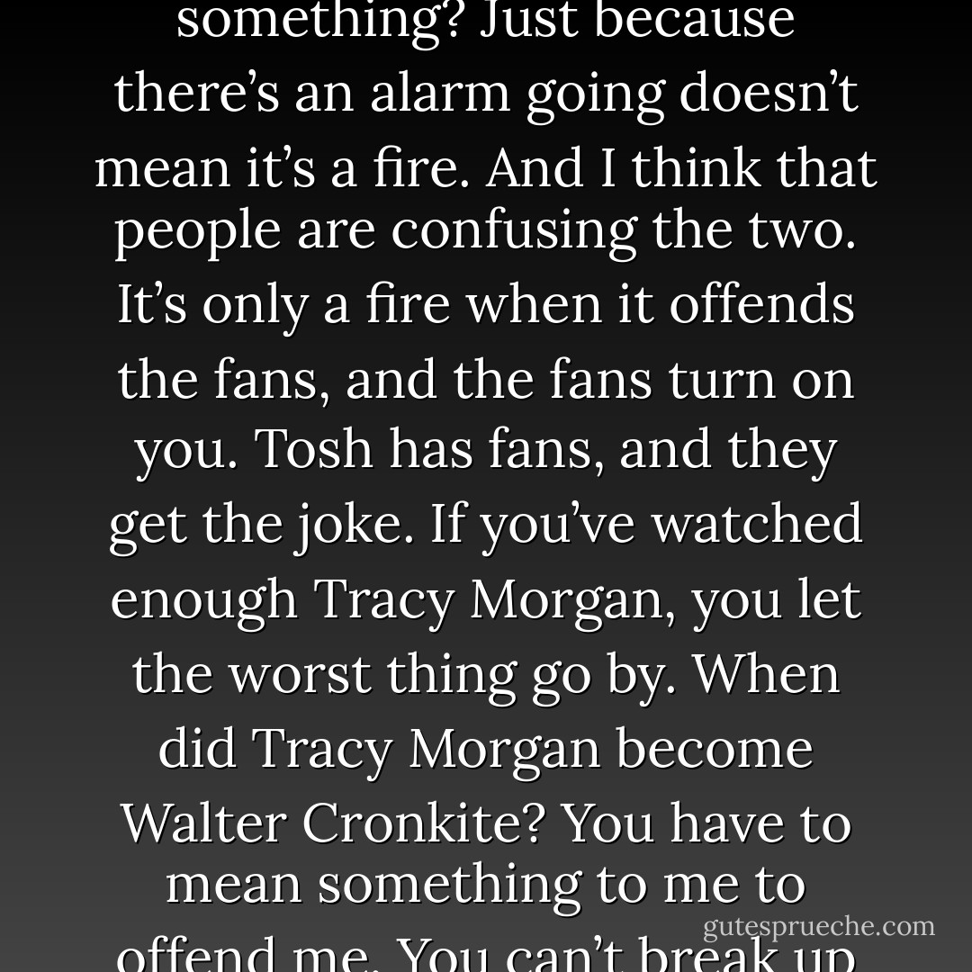 Are they real fires? Or are people just reacting to something? Just because there’s an alarm going doesn’t mean it’s a fire. And I think that people are confusing the two. It’s only a fire when it offends the fans, and the fans turn on you. Tosh has fans, and they get the joke. If you’ve watched enough Tracy Morgan, you let the worst thing go by. When did Tracy Morgan become Walter Cronkite? You have to mean something to me to offend me. You can’t break up with me if we don’t date. - Chris Rock