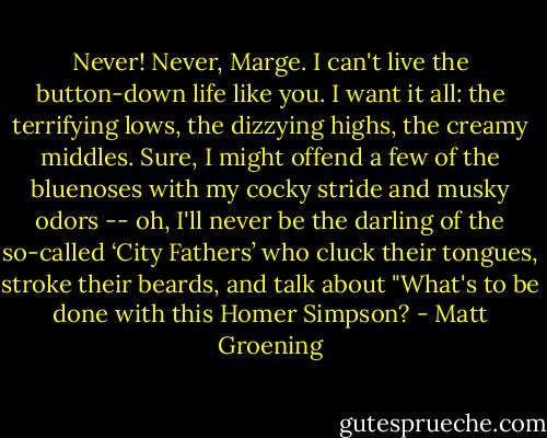 Never! Never, Marge. I can't live the button-down life like you. I want it all: the terrifying lows, the dizzying highs, the creamy middles. Sure, I might offend a few of the bluenoses with my cocky stride and musky odors -- oh, I'll never be the darling of the so-called ‘City Fathers’ who cluck their tongues, stroke their beards, and talk about "What's to be done with this Homer Simpson? - Matt Groening