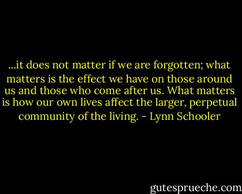 ...it does not matter if we are forgotten; what matters is the effect we have on those around us and those who come after us. What matters is how our own lives affect the larger, perpetual community of the living. - Lynn Schooler