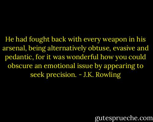 He had fought back with every weapon in his arsenal, being alternatively obtuse, evasive and pedantic, for it was wonderful how you could obscure an emotional issue by appearing to seek precision. - J.K. Rowling