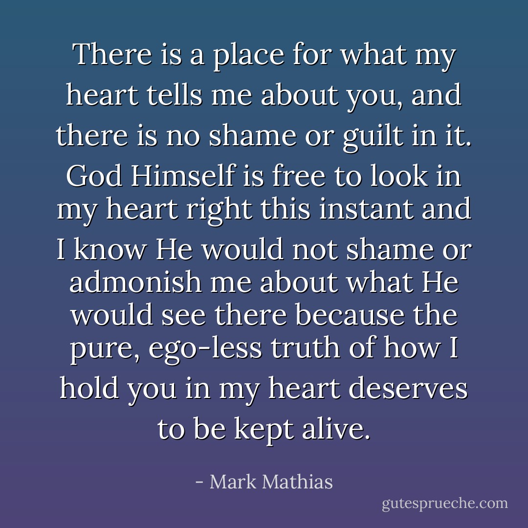 There is a place for what my heart tells me about you, and there is no shame or guilt in it. God Himself is free to look in my heart right this instant and I know He would not shame or admonish me about what He would see there because the pure, ego-less truth of how I hold you in my heart deserves to be kept alive. - Mark Mathias