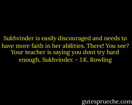 Sukhvinder is easily discouraged and needs to have more faith in her abilities. There! You see? Your teacher is saying you dont try hard enough, Sukhvinder. - J.K. Rowling
