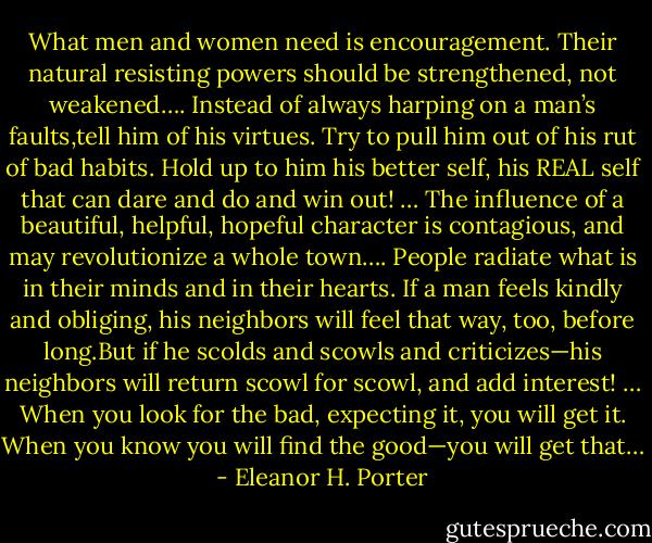 What men and women need is encouragement. Their natural resisting powers should be strengthened, not weakened…. Instead of always harping on a man’s faults,tell him of his virtues. Try to pull him out of his rut of bad habits. Hold up to him his better self, his REAL self that can dare and do and win out! … The influence of a beautiful, helpful, hopeful character is contagious, and may revolutionize a whole town…. People radiate what is in their minds and in their hearts. If a man feels kindly and obliging, his neighbors will feel that way, too, before long.But if he scolds and scowls and criticizes—his neighbors will return scowl for scowl, and add interest! … When you look for the bad, expecting it, you will get it. When you know you will find the good—you will get that… - Eleanor H. Porter
