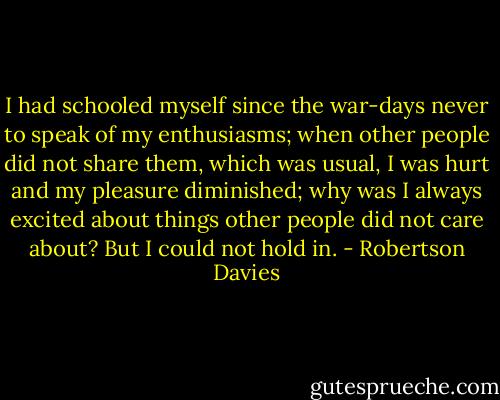 I had schooled myself since the war-days never to speak of my enthusiasms; when other people did not share them, which was usual, I was hurt and my pleasure diminished; why was I always excited about things other people did not care about? But I could not hold in. - Robertson Davies