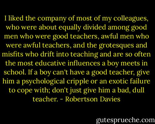 I liked the company of most of my colleagues, who were about equally divided among good men who were good teachers, awful men who were awful teachers, and the grotesques and misfits who drift into teaching and are so often the most educative influences a boy meets in school. If a boy can't have a good teacher, give him a psychological cripple or an exotic failure to cope with; don't just give him a bad, dull teacher. - Robertson Davies