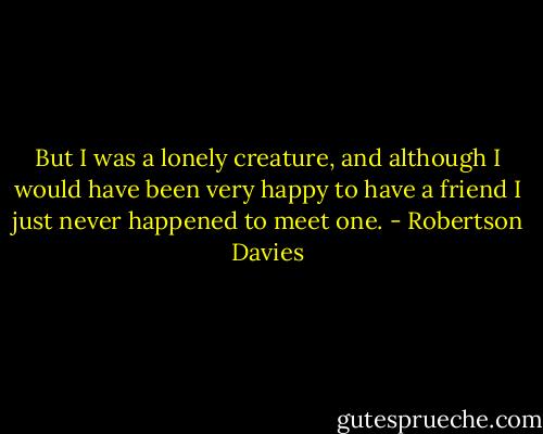 But I was a lonely creature, and although I would have been very happy to have a friend I just never happened to meet one. - Robertson Davies