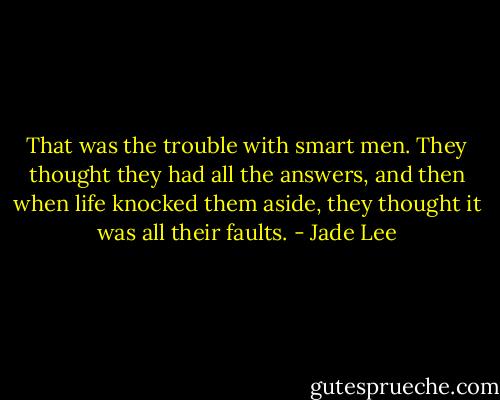 That was the trouble with smart men. They thought they had all the answers, and then when life knocked them aside, they thought it was all their faults. - Jade Lee