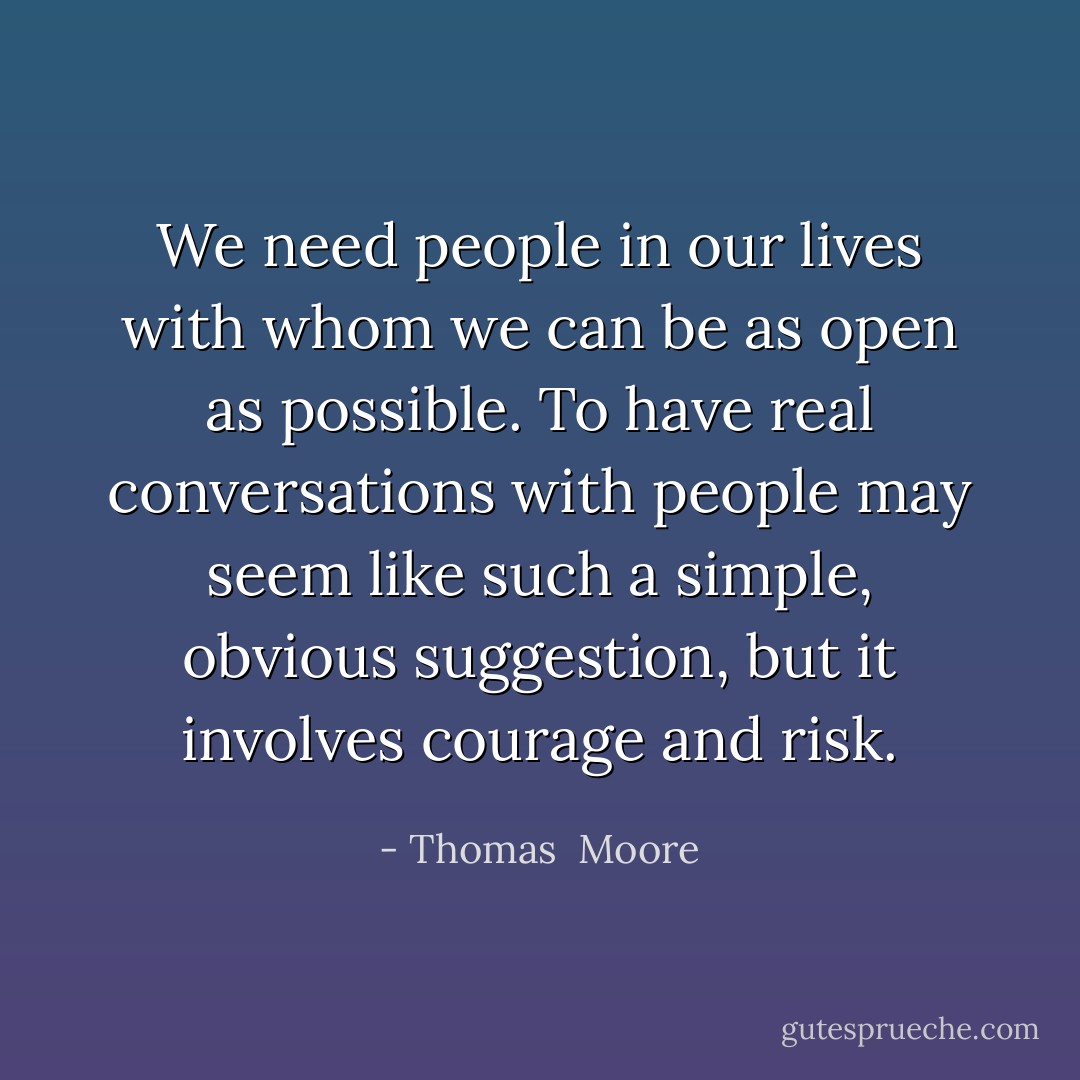 We need people in our lives with whom we can be as open as possible. To have real conversations with people may seem like such a simple, obvious suggestion, but it involves courage and risk. - Thomas  Moore