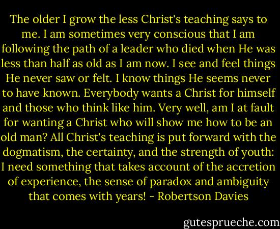 The older I grow the less Christ's teaching says to me. I am sometimes very conscious that I am following the path of a leader who died when He was less than half as old as I am now. I see and feel things He never saw or felt. I know things He seems never to have known. Everybody wants a Christ for himself and those who think like him. Very well, am I at fault for wanting a Christ who will show me how to be an old man? All Christ's teaching is put forward with the dogmatism, the certainty, and the strength of youth: I need something that takes account of the accretion of experience, the sense of paradox and ambiguity that comes with years! - Robertson Davies