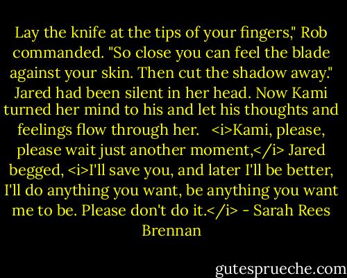 Lay the knife at the tips of your fingers," Rob commanded. "So close you can feel the blade against your skin. Then cut the shadow away."<br />Jared had been silent in her head. Now Kami turned her mind to his and let his thoughts and feelings flow through her. <br /><br /><i>Kami, please, please wait just another moment,</i> Jared begged, <i>I'll save you, and later I'll be better, I'll do anything you want, be anything you want me to be. Please don't do it.</i> - Sarah Rees Brennan
