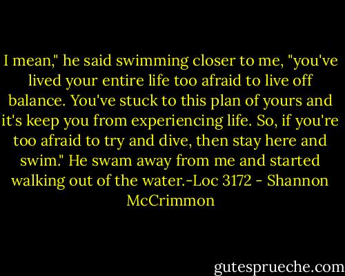 I mean," he said swimming closer to me, "you've lived your entire life too afraid to live off balance. You've stuck to this plan of yours and it's keep you from experiencing life. So, if you're too afraid to try and dive, then stay here and swim." He swam away from me and started walking out of the water.-Loc 3172 - Shannon McCrimmon