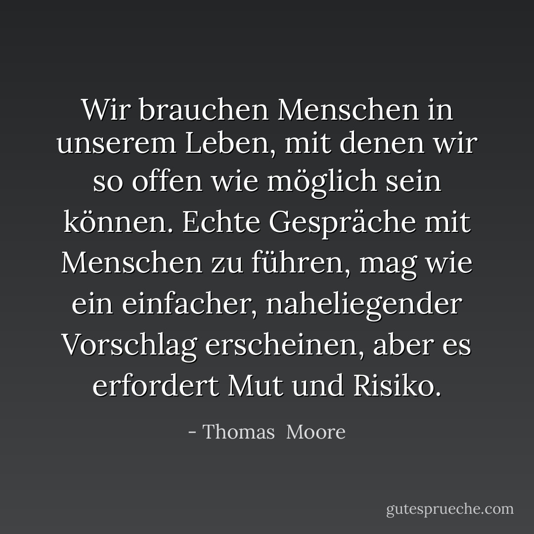 Wir brauchen Menschen in unserem Leben, mit denen wir so offen wie möglich sein können. Echte Gespräche mit Menschen zu führen, mag wie ein einfacher, naheliegender Vorschlag erscheinen, aber es erfordert Mut und Risiko. - Thomas  Moore<