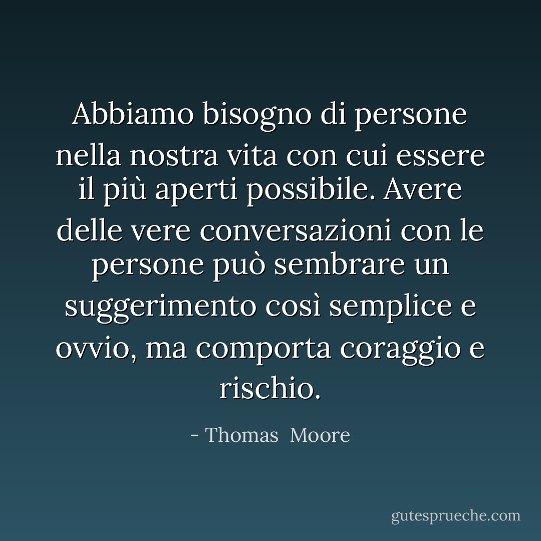 Abbiamo bisogno di persone nella nostra vita con cui essere il più aperti possibile. Avere delle vere conversazioni con le persone può sembrare un suggerimento così semplice e ovvio, ma comporta coraggio e rischio. - Thomas  Moore