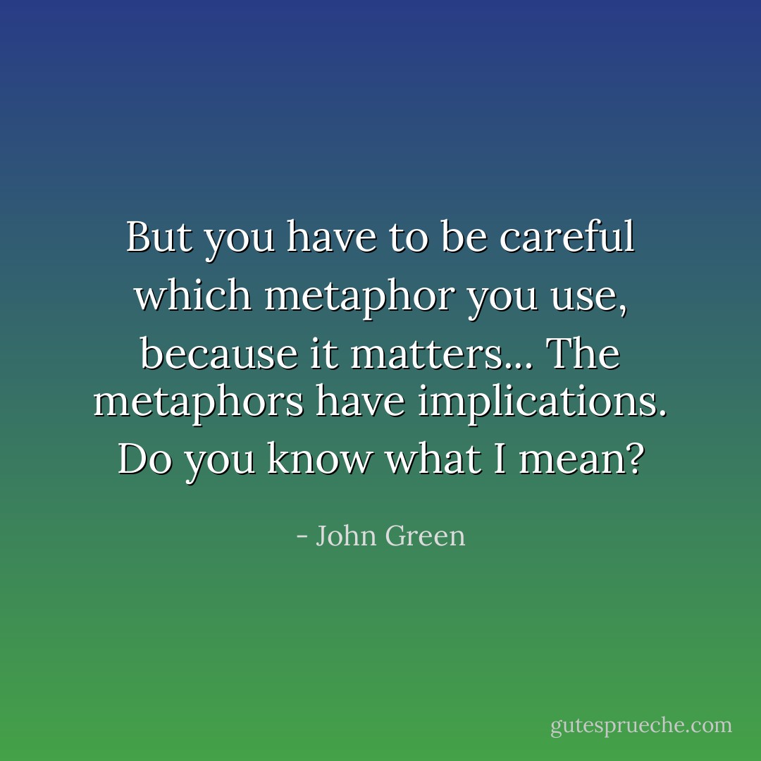 But you have to be careful which metaphor you use, because it matters... The metaphors have implications. Do you know what I mean? - John Green