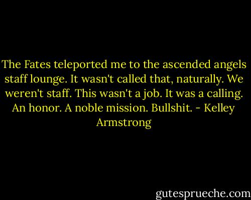 The Fates teleported me to the ascended angels staff lounge. It wasn't called that, naturally. We weren't staff. This wasn't a job. It was a calling. An honor. A noble mission. Bullshit. - Kelley Armstrong