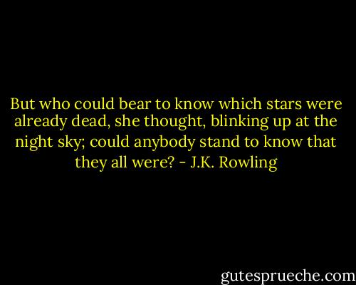But who could bear to know which stars were already dead, she thought, blinking up at the night sky; could anybody stand to know that they all were? - J.K. Rowling