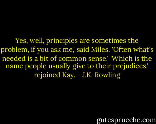 Yes, well, principles are sometimes the problem, if you ask me,' said Miles. 'Often what's needed is a bit of common sense.'<br />'Which is the name people usually give to their prejudices,' rejoined Kay. - J.K. Rowling