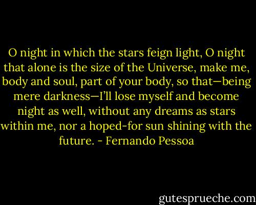 O night in which the stars feign light, O night that alone is the size of the Universe, make me, body and soul, part of your body, so that—being mere darkness—I’ll lose myself and become night as well, without any dreams as stars within me, nor a hoped-for sun shining with the future. - Fernando Pessoa