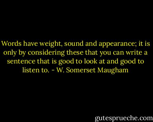 Words have weight, sound and appearance; it is only by considering these that you can write a sentence that is good to look at and good to listen to. - W. Somerset Maugham