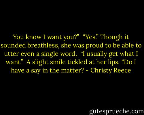 You know I want you?”<br /><br />“Yes.” Though it sounded breathless, she was proud to be able to utter even a single word.<br /><br />“I usually get what I want.”<br /><br />A slight smile tickled at her lips. “Do I have a say in the matter? - Christy Reece