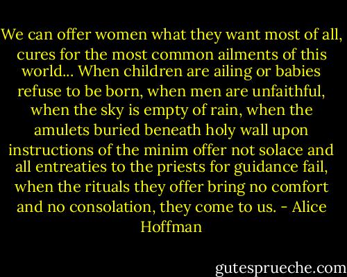 We can offer women what they want most of all, cures for the most common ailments of this world... When children are ailing or babies refuse to be born, when men are unfaithful, when the sky is empty of rain, when the amulets buried beneath holy wall upon instructions of the minim offer not solace and all entreaties to the priests for guidance fail, when the rituals they offer bring no comfort and no consolation, they come to us. - Alice Hoffman