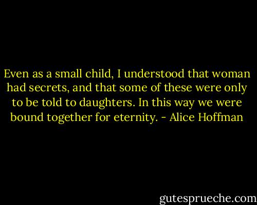 Even as a small child, I understood that woman had secrets, and that some of these were only to be told to daughters. In this way we were bound together for eternity. - Alice Hoffman