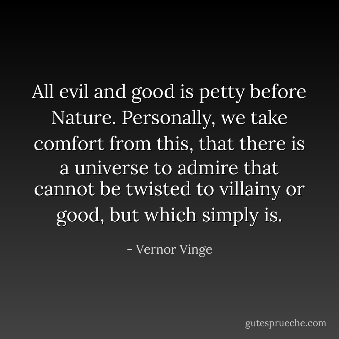 All evil and good is petty before Nature. Personally, we take comfort from this, that there is a universe to admire that cannot be twisted to villainy or good, but which simply is. - Vernor Vinge
