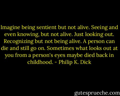 Imagine being sentient but not alive. Seeing and even knowing, but not alive. Just looking out. Recognizing but not being alive. A person can die and still go on. Sometimes what looks out at you from a person's eyes maybe died back in childhood. - Philip K. Dick