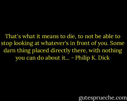 That's what it means to die, to not be able to stop looking at whatever's in front of you. Some darn thing placed directly there, with nothing you can do about it... - Philip K. Dick