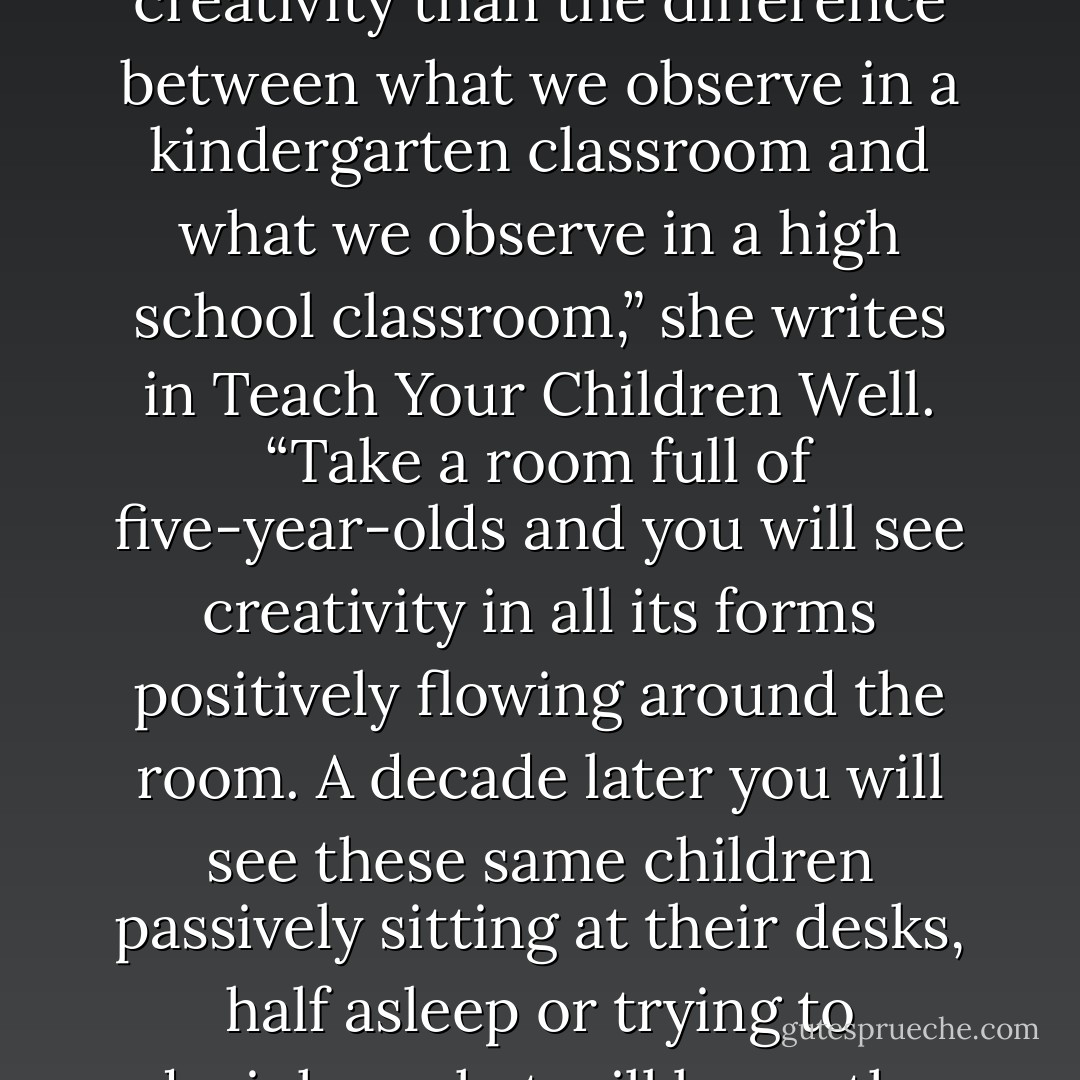 There’s probably no better example of the throttling of creativity than the difference between what we observe in a kindergarten classroom and what we observe in a high school classroom,” she writes in Teach Your Children Well. “Take a room full of five-year-olds and you will see creativity in all its forms positively flowing around the room. A decade later you will see these same children passively sitting at their desks, half asleep or trying to decipher what will be on the next test. - Madeline Levine