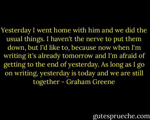 Yesterday I went home with him and we did the usual things. I haven't the nerve to put them down, but I'd like to, because now when I'm writing it's already tomorrow and I'm afraid of getting to the end of yesterday. As long as I go on writing, yesterday is today and we are still together - Graham Greene