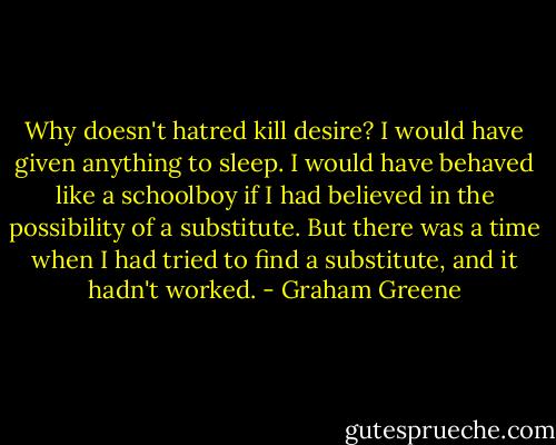 Why doesn't hatred kill desire? I would have given anything to sleep. I would have behaved like a schoolboy if I had believed in the possibility of a substitute. But there was a time when I had tried to find a substitute, and it hadn't worked. - Graham Greene