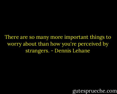 There are so many more important things to worry about than how you're perceived by strangers. - Dennis Lehane