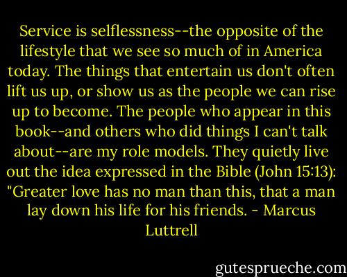 Service is selflessness--the opposite of the lifestyle that we see so much of in America today. The things that entertain us don't often lift us up, or show us as the people we can rise up to become. The people who appear in this book--and others who did things I can't talk about--are my role models. They quietly live out the idea expressed in the Bible (John 15:13): "Greater love has no man than this, that a man lay down his life for his friends. - Marcus Luttrell