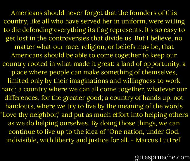 Americans should never forget that the founders of this country, like all who have served her in uniform, were willing to die defending everything its flag represents. It's so easy to get lost in the controversies that divide us. But I believe, no matter what our race, religion, or beliefs may be, that Americans should be able to come together to keep our country rooted in what made it great: a land of opportunity, a place where people can make something of themselves, limited only by their imaginations and willingness to work hard; a country where we can all come together, whatever our differences, for the greater good; a country of hands up, not handouts, where we try to live by the meaning of the words "Love thy neighbor," and put as much effort into helping others as we do helping ourselves. By doing those things, we can continue to live up to the idea of "One nation, under God, indivisible, with liberty and justice for all. - Marcus Luttrell