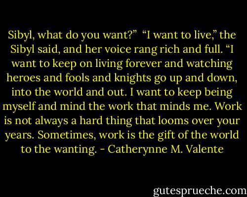 Sibyl, what do you want?”<br /><br />“I want to live,” the Sibyl said, and her voice rang rich and full. “I want to keep on living forever and watching heroes and fools and knights go up and down, into the world and out. I want to keep being myself and mind the work that minds me. Work is not always a hard thing that looms over your years. Sometimes, work is the gift of the world to the wanting. - Catherynne M. Valente