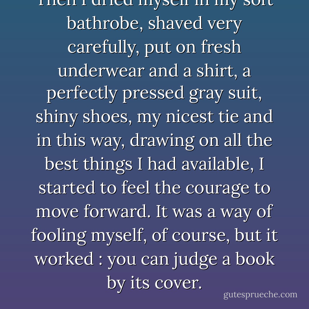 Then I dried myself in my soft bathrobe, shaved very carefully, put on fresh underwear and a shirt, a perfectly pressed gray suit, shiny shoes, my nicest tie and in this way, drawing on all the best things I had available, I started to feel the courage to move forward. It was a way of fooling myself, of course, but it worked : you can judge a book by its cover. - Michael F. Moore
